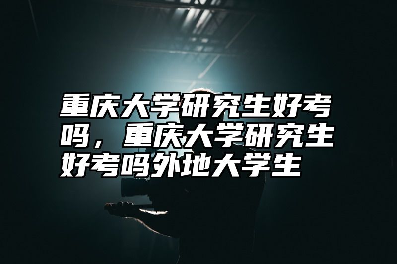 重庆大学研究生好考吗，重庆大学研究生好考吗外地大学生