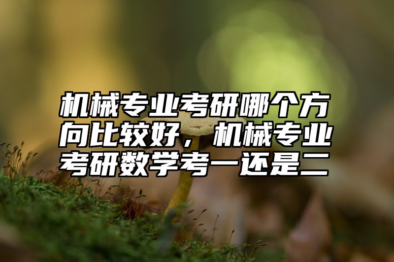 机械专业考研哪个方向比较好，机械专业考研数学考一还是二