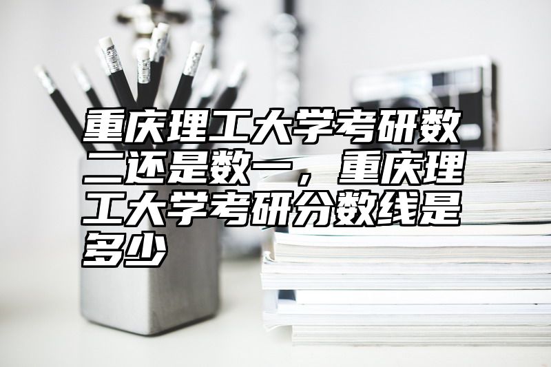 重庆理工大学考研数二还是数一，重庆理工大学考研分数线是多少