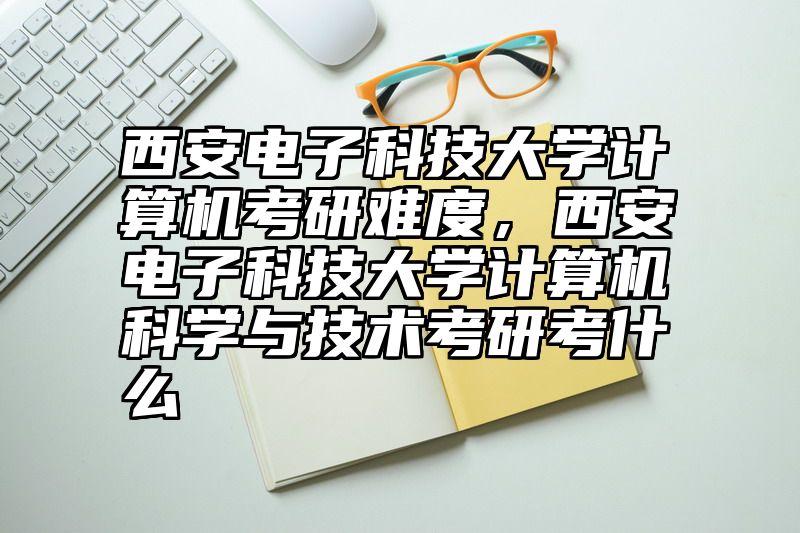点击查看《西安电子科技大学计算机考研难度,西安电子科技大学计算机科学与技术考研考什么》全文