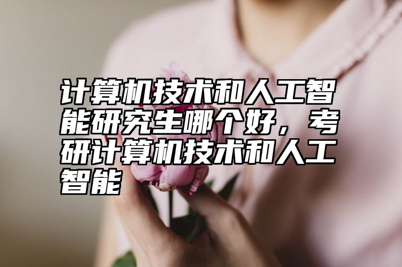 计算机技术和人工智能研究生哪个好，考研计算机技术和人工智能