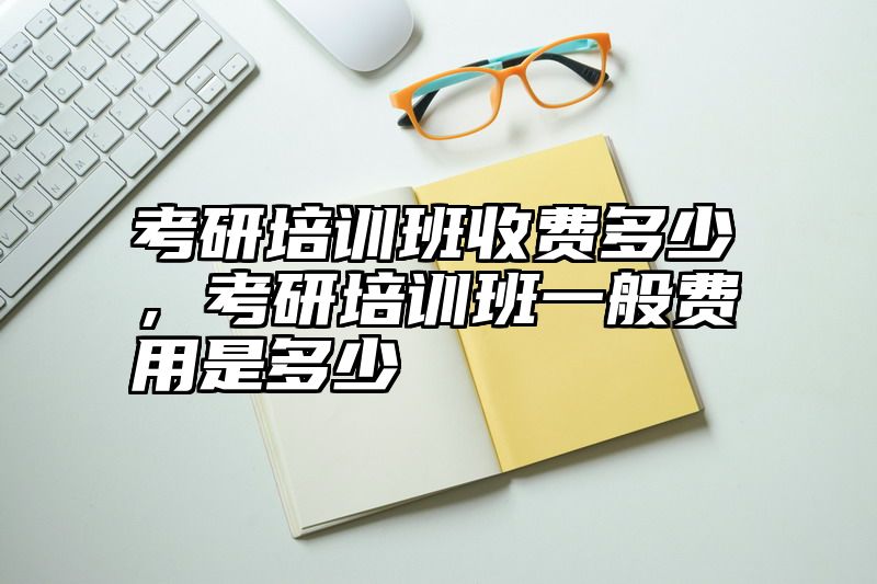 考研培训班收费多少，考研培训班一般费用是多少