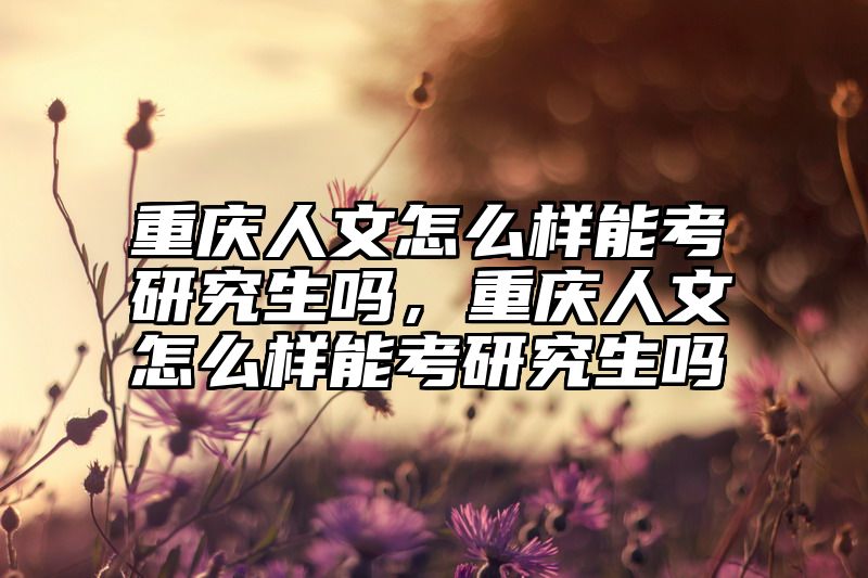 重庆人文怎么样能考研究生吗，重庆人文怎么样能考研究生吗