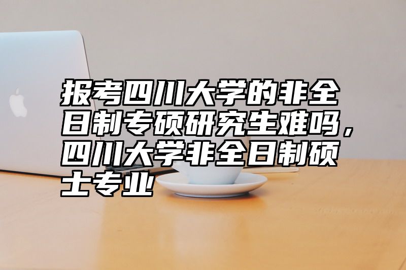 报考四川大学的非全日制专硕研究生难吗，四川大学非全日制硕士专业