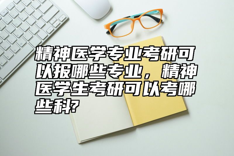 精神医学专业考研可以报哪些专业，精神医学生考研可以考哪些科?
