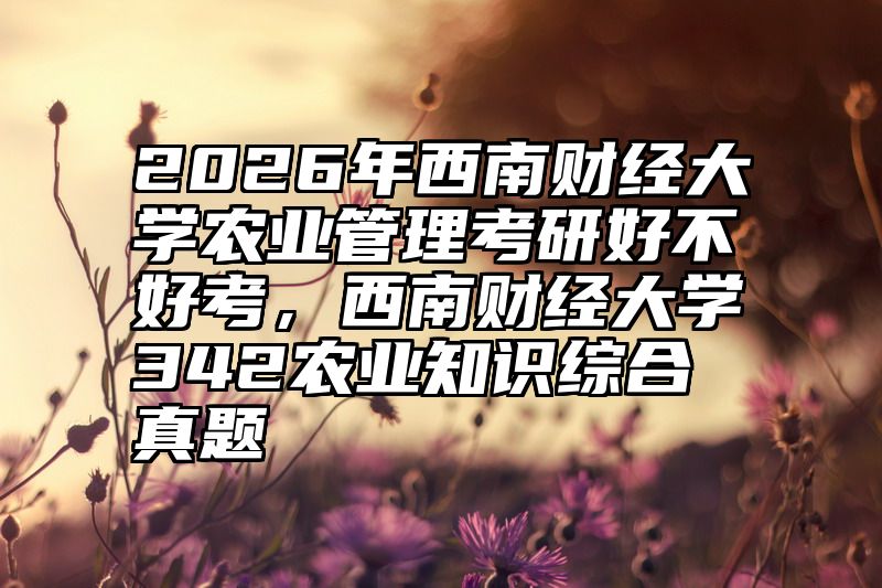 2026年西南财经大学农业管理考研好不好考，西南财经大学342农业知识综合真题
