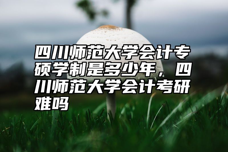 四川师范大学会计专硕学制是多少年，四川师范大学会计考研难吗