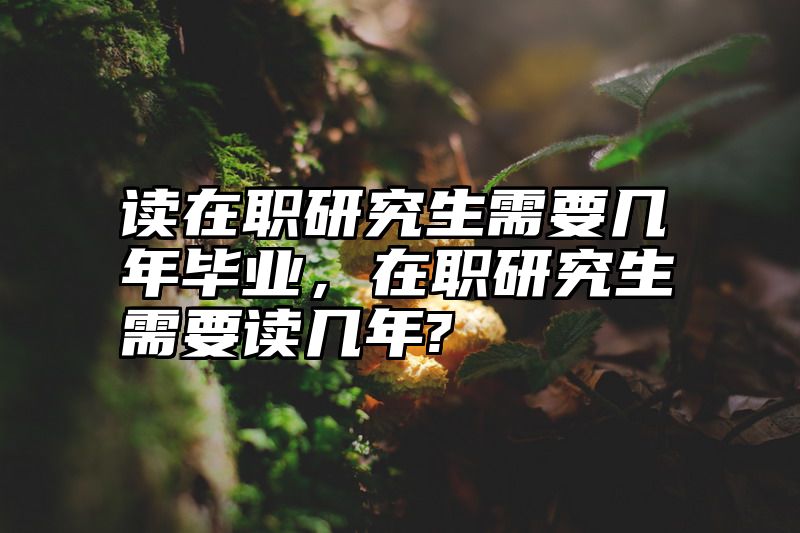 读在职研究生需要几年毕业，在职研究生需要读几年?