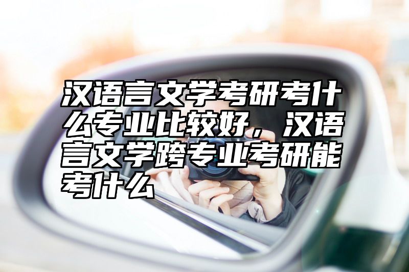 汉语言文学考研考什么专业比较好，汉语言文学跨专业考研能考什么