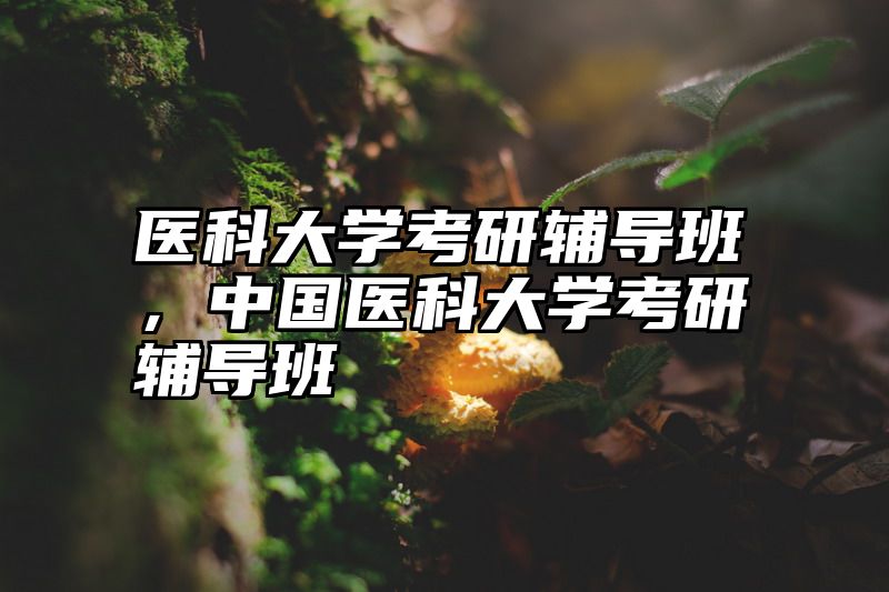 点击查看《医科大学考研辅导班,中国医科大学考研辅导班》全文
