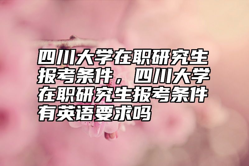 四川大学在职研究生报考条件,四川大学在职研究生报考条件有英语要求吗