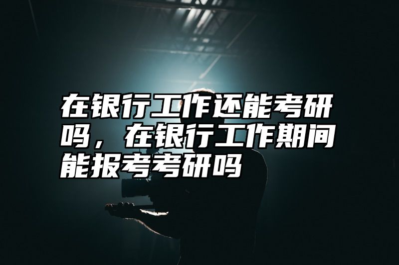 在银行工作还能考研吗，在银行工作期间能报考考研吗