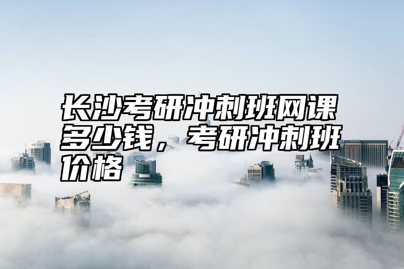 长沙考研冲刺班网课多少钱,考研冲刺班价格