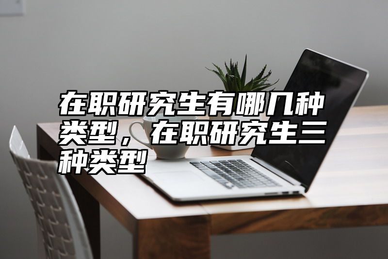 在职研究生有哪几种类型，在职研究生三种类型