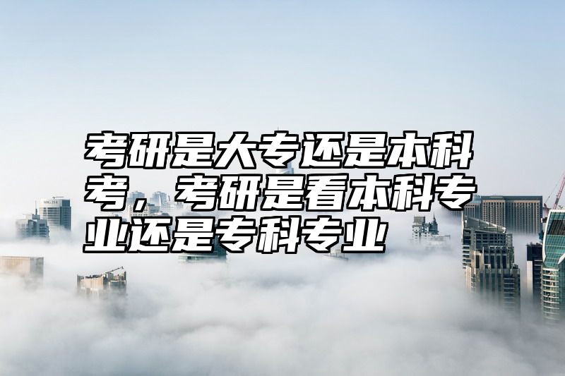考研是大专还是本科考，考研是看本科专业还是专科专业