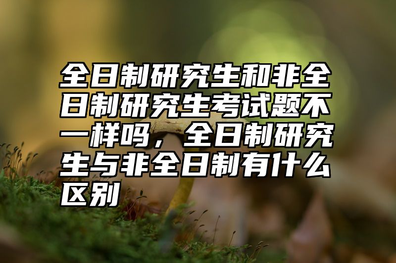 全日制研究生和非全日制研究生考试题不一样吗，全日制研究生与非全日制有什么区别