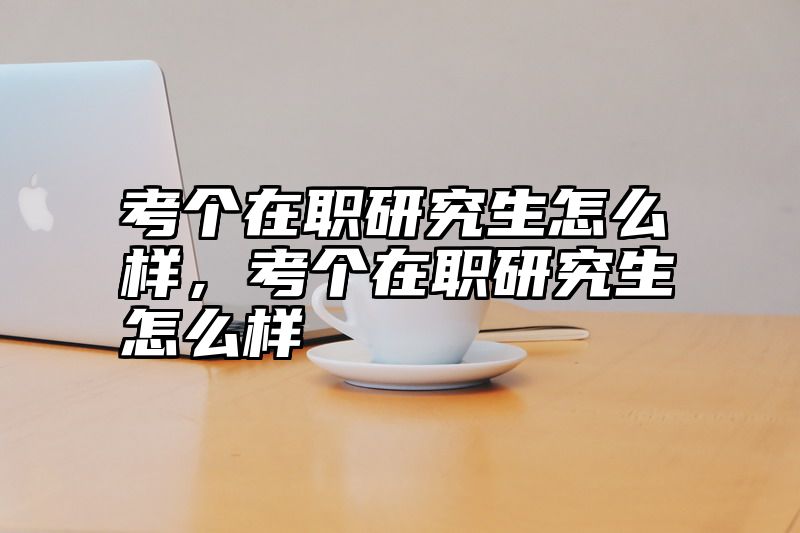考个在职研究生怎么样，考个在职研究生怎么样