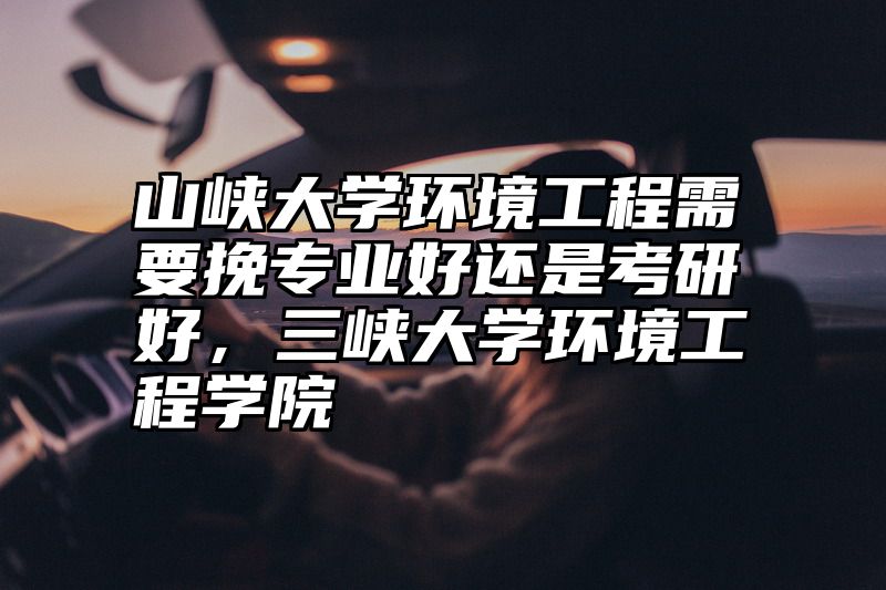 山峡大学环境工程需要挽专业好还是考研好，三峡大学环境工程学院