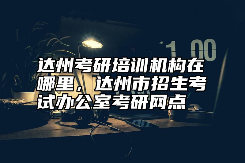 达州考研培训机构在哪里，达州市招生考试办公室考研网点