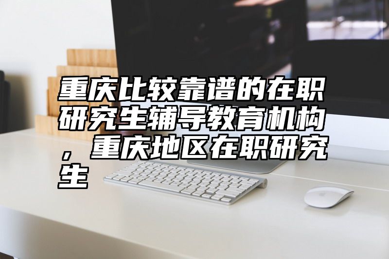 重庆比较靠谱的在职研究生辅导教育机构，重庆地区在职研究生