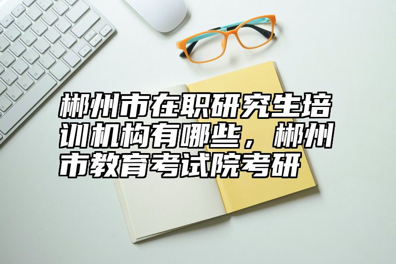 郴州市在职研究生培训机构有哪些，郴州市教育考试院考研
