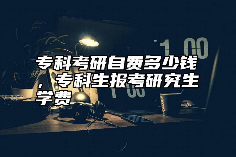专科考研自费多少钱，专科生报考研究生学费