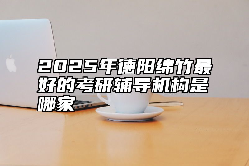 2025年德阳绵竹最好的考研辅导机构是哪家