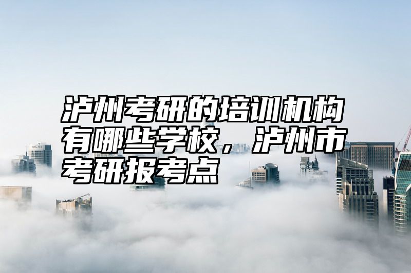 泸州考研的培训机构有哪些学校，泸州市考研报考点
