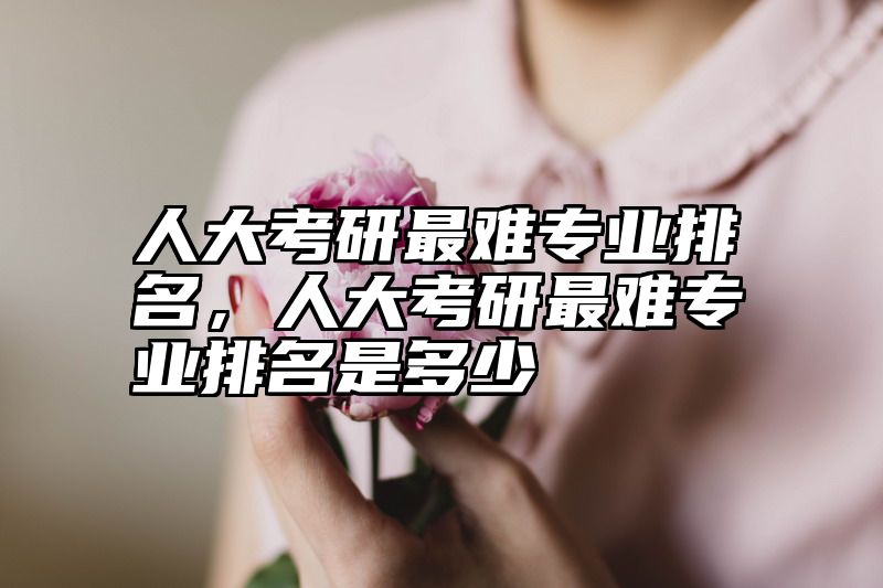 人大考研最难专业排名,人大考研最难专业排名是多少
