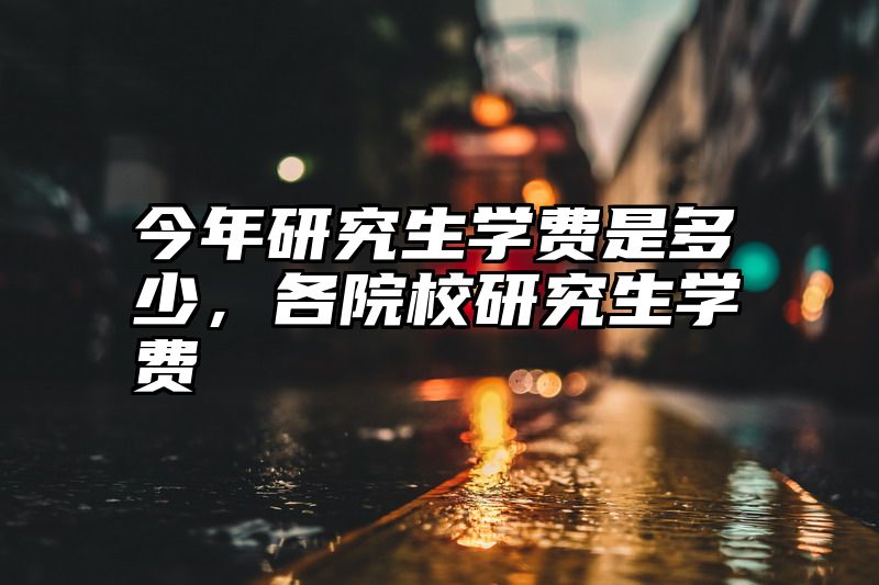 今年研究生学费是多少，各院校研究生学费