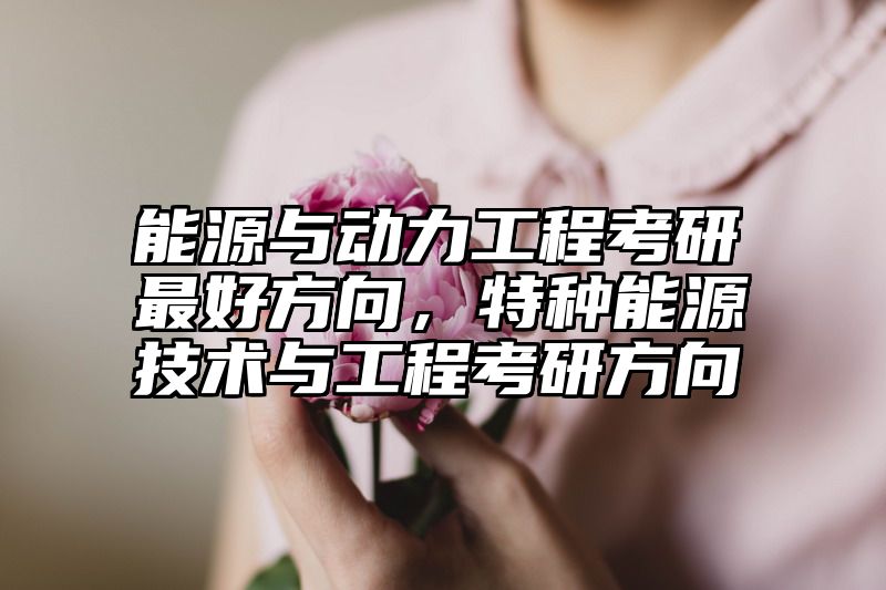 能源与动力工程考研最好方向,特种能源技术与工程考研方向