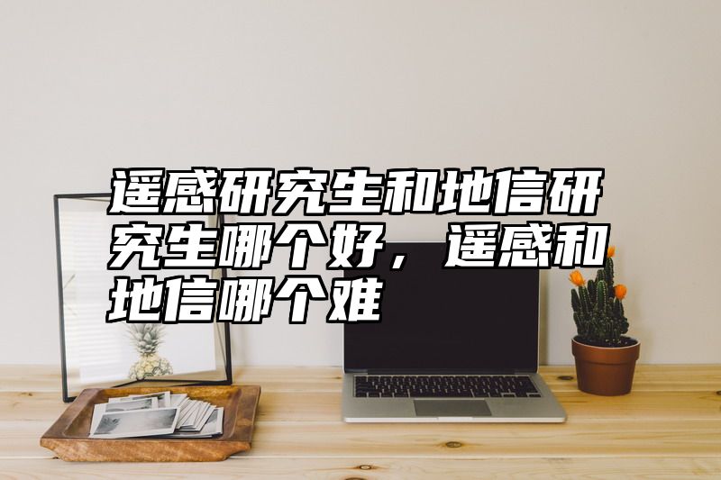 遥感研究生和地信研究生哪个好，遥感和地信哪个难