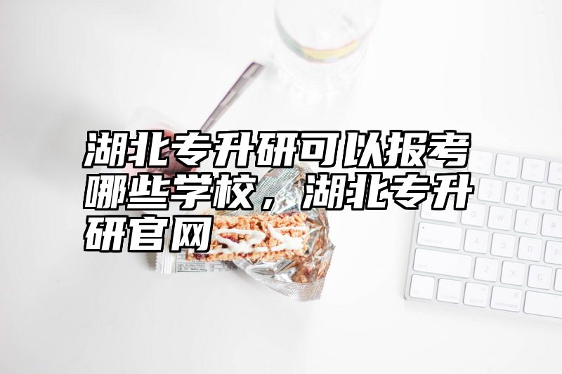 湖北专升研可以报考哪些学校，湖北专升研官网