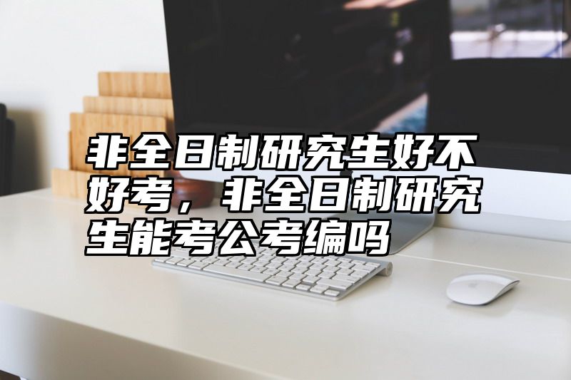 非全日制研究生好不好考，非全日制研究生能考公考编吗