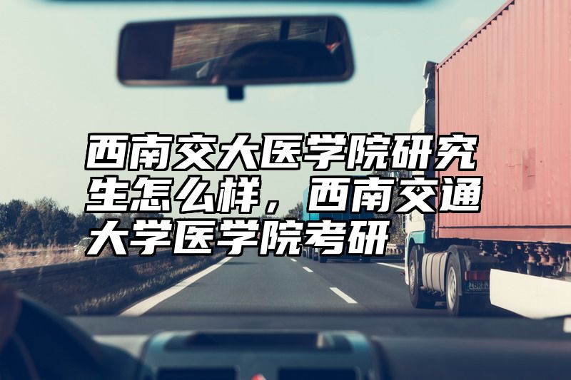 西南交大医学院研究生怎么样，西南交通大学医学院考研