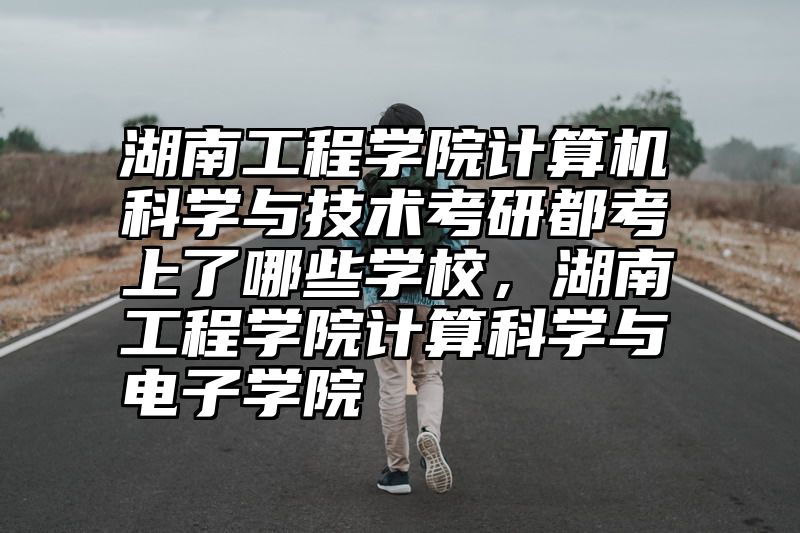湖南工程学院计算机科学与技术考研都考上了哪些学校，湖南工程学院计算科学与电子学院