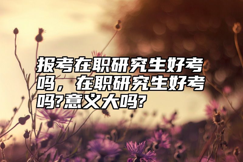 报考在职研究生好考吗，在职研究生好考吗?意义大吗?