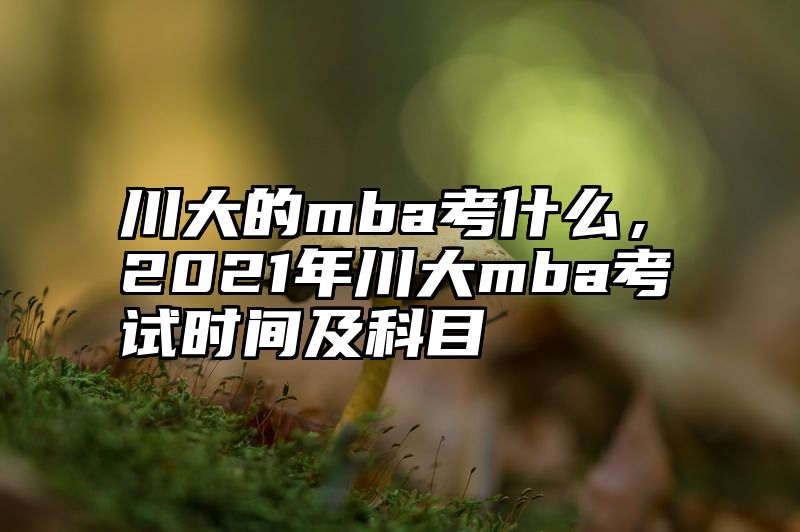 川大的mba考什么，2021年川大mba考试时间及科目