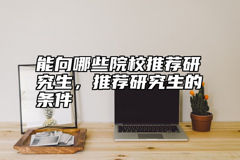 能向哪些院校推荐研究生，推荐研究生的条件