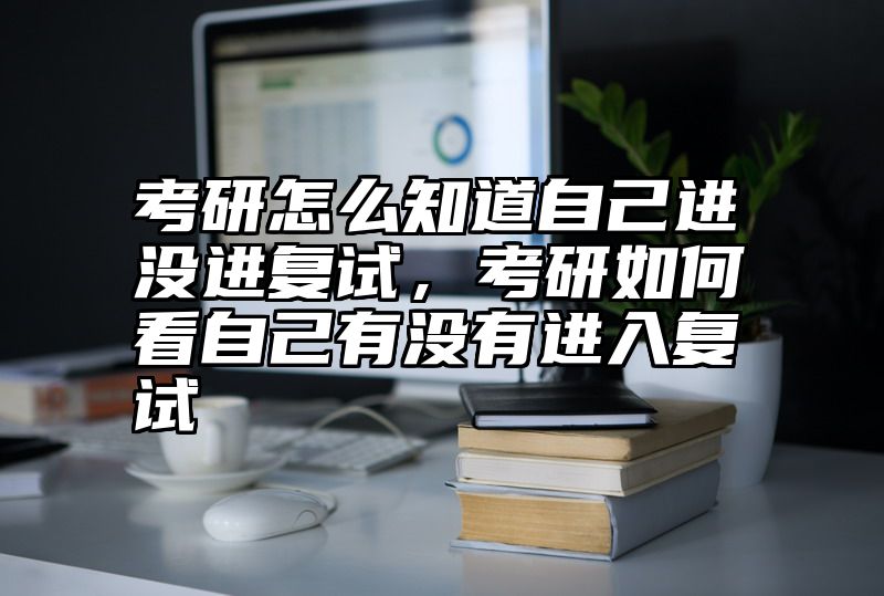 考研怎么知道自己进没进复试，考研如何看自己有没有进入复试