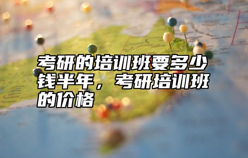 考研的培训班要多少钱半年，考研培训班的价格