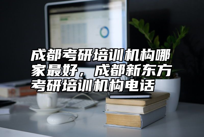 成都考研培训机构哪家最好，成都新东方考研培训机构电话