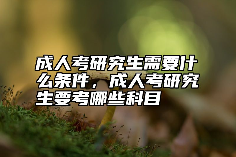 成人考研究生需要什么条件，成人考研究生要考哪些科目
