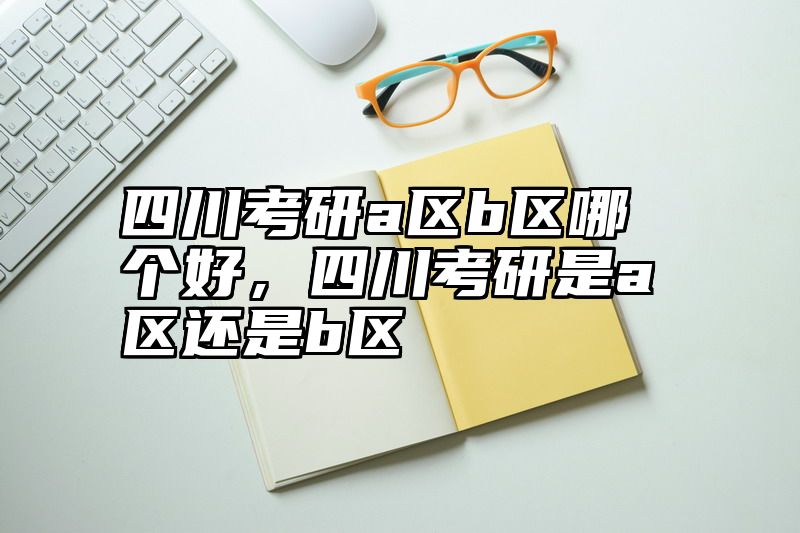 四川考研a区b区哪个好，四川考研是a区还是b区