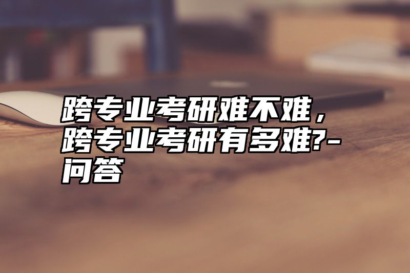 点击查看《跨专业考研难不难,跨专业考研有多难?-问答》全文