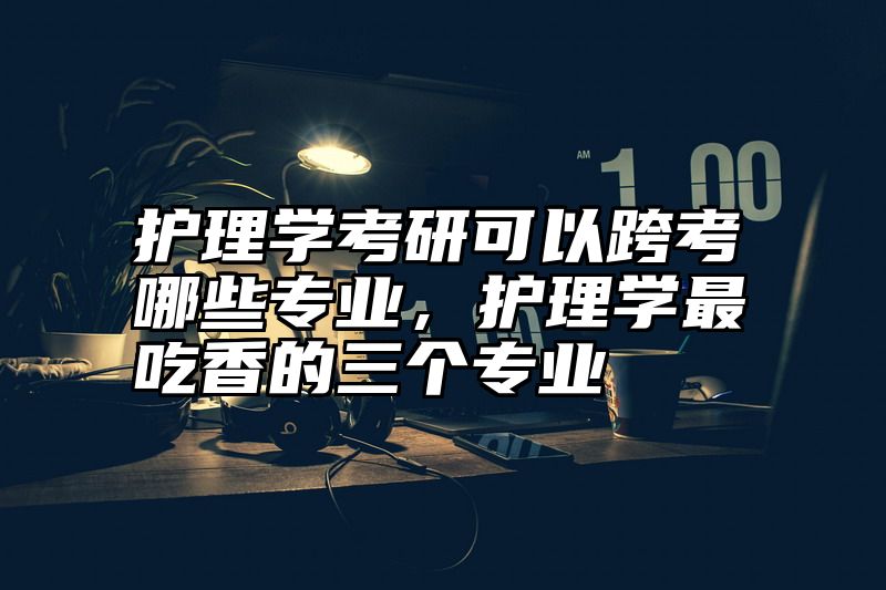护理学考研可以跨考哪些专业，护理学最吃香的三个专业