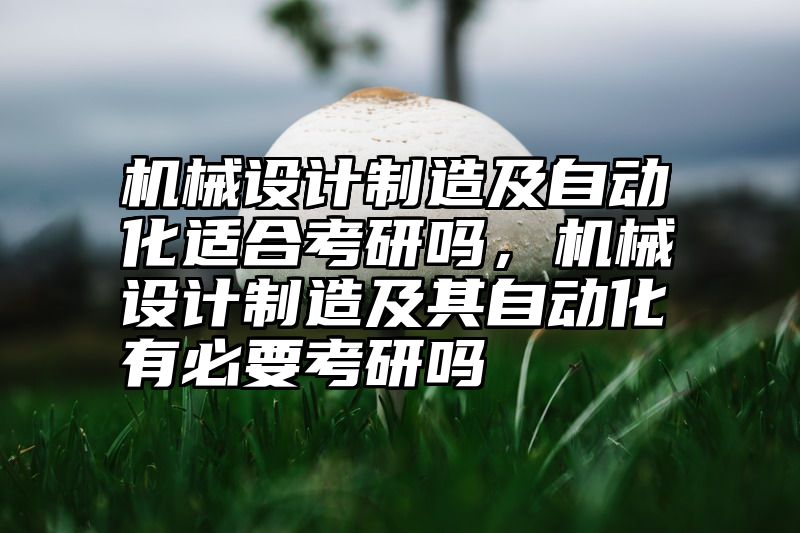点击查看《机械设计制造及自动化适合考研吗，机械设计制造及其自动化有必要考研吗》全文