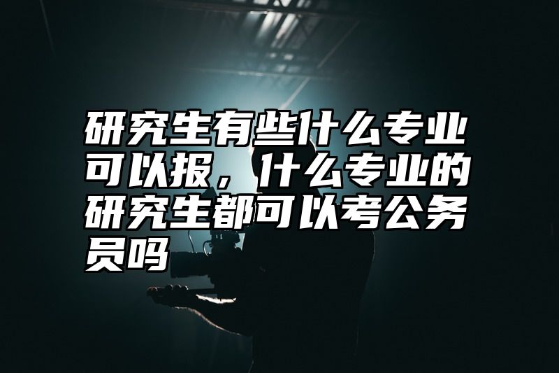 研究生有些什么专业可以报,什么专业的研究生都可以考公务员吗