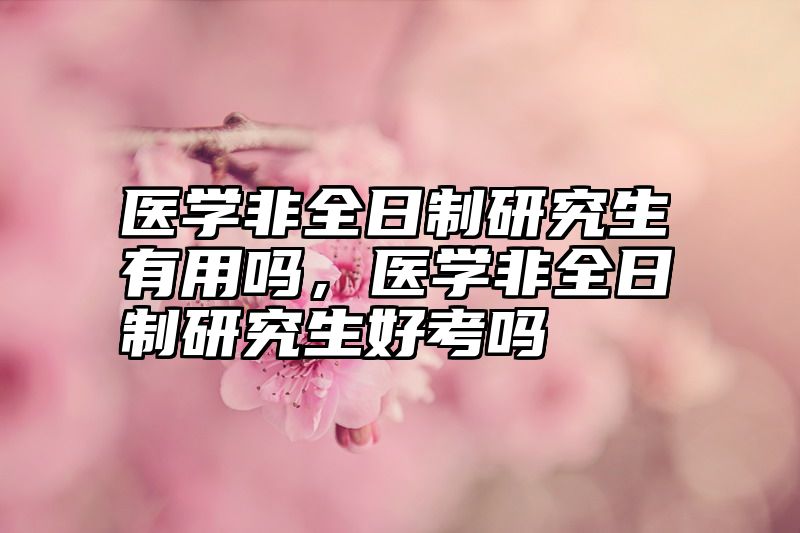 医学非全日制研究生有用吗，医学非全日制研究生好考吗