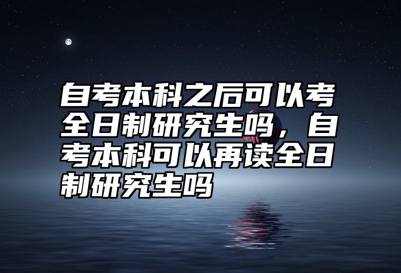 自考本科之后可以考全日制研究生吗，自考本科可以再读全日制研究生吗